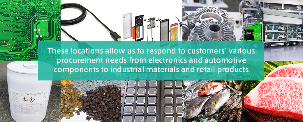 These locations allow us to respond customers’ various procurement needs from electronics and automotive components to industrial materials and retail productscomponents
